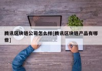 腾讯区块链公司怎么样[腾讯区块链产品有哪些]