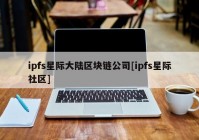 ipfs星际大陆区块链公司[ipfs星际社区]